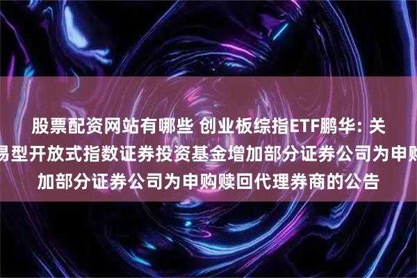 股票配资网站有哪些 创业板综指ETF鹏华: 关于鹏华创业板综合交易型开放式指数证券投资基金增加部分证券公司为申购赎回代理券商的公告