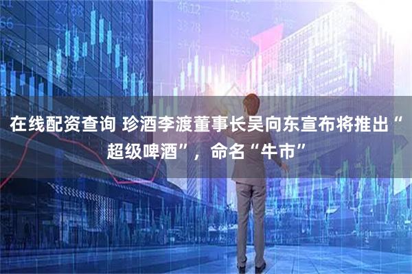 在线配资查询 珍酒李渡董事长吴向东宣布将推出“超级啤酒”，命名“牛市”