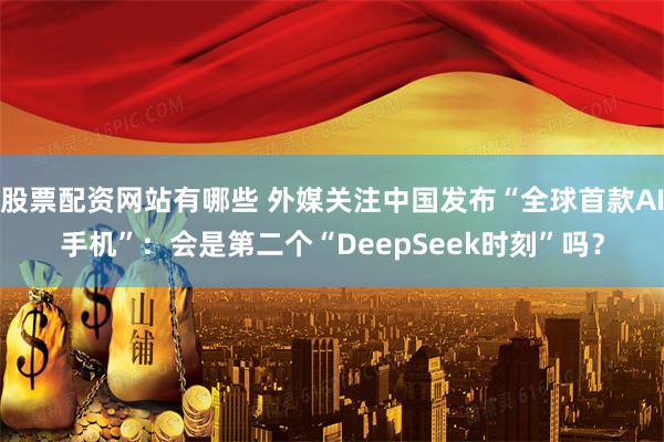 股票配资网站有哪些 外媒关注中国发布“全球首款AI手机”：会是第二个“DeepSeek时刻”吗？