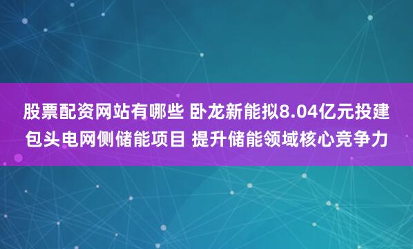 股票配资网站有哪些 卧龙新能拟8.04亿元投建包头电网侧储能项目 提升储能领域核心竞争力