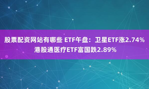 股票配资网站有哪些 ETF午盘：卫星ETF涨2.74% 港股通医疗ETF富国跌2.89%