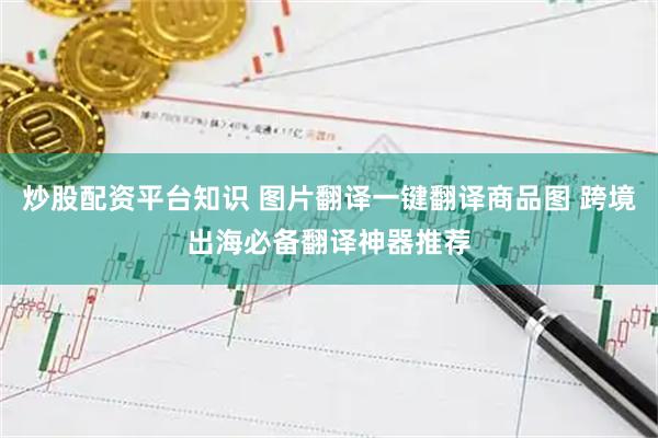 炒股配资平台知识 图片翻译一键翻译商品图 跨境出海必备翻译神器推荐