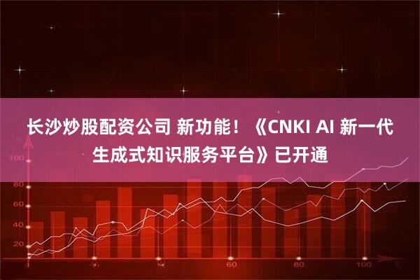 长沙炒股配资公司 新功能！《CNKI AI 新一代生成式知识服务平台》已开通
