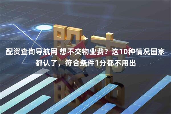 配资查询导航网 想不交物业费？这10种情况国家都认了，符合条件1分都不用出