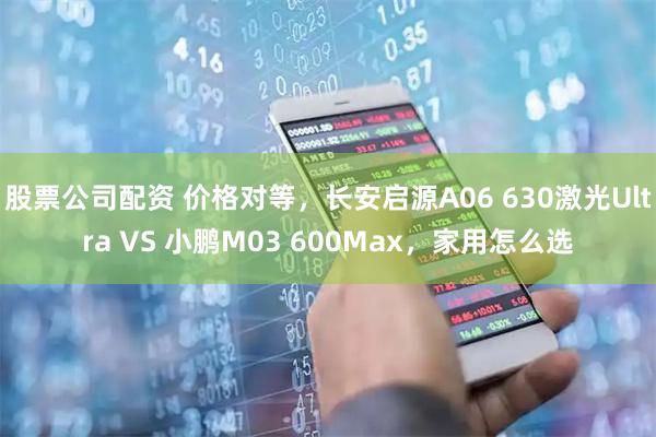 股票公司配资 价格对等，长安启源A06 630激光Ultra VS 小鹏M03 600Max，家用怎么选