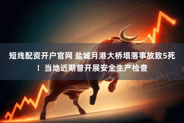 短线配资开户官网 盐城月港大桥塌落事故致5死！当地近期曾开展安全生产检查