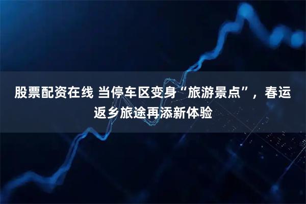股票配资在线 当停车区变身“旅游景点”，春运返乡旅途再添新体验