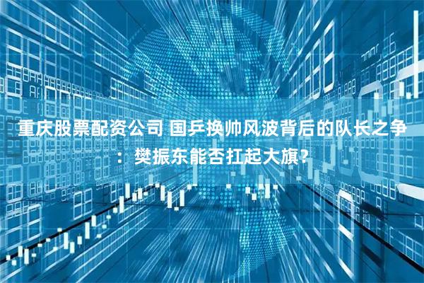 重庆股票配资公司 国乒换帅风波背后的队长之争：樊振东能否扛起大旗？