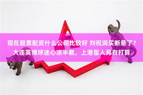 现在股票配资什么公司比较好 刘祝润买断悬了？大连英博球迷心凉半截，上港留人另有打算