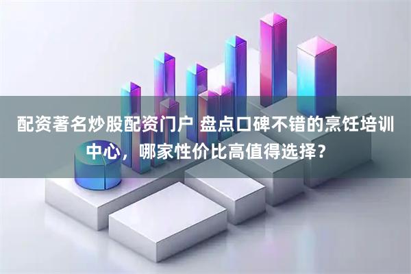 配资著名炒股配资门户 盘点口碑不错的烹饪培训中心，哪家性价比高值得选择？