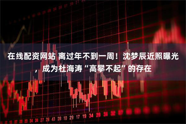 在线配资网站 离过年不到一周！沈梦辰近照曝光，成为杜海涛“高攀不起”的存在