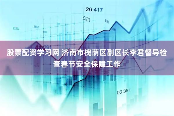 股票配资学习网 济南市槐荫区副区长李君督导检查春节安全保障工作