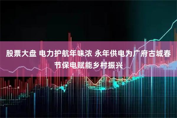 股票大盘 电力护航年味浓 永年供电为广府古城春节保电赋能乡村振兴