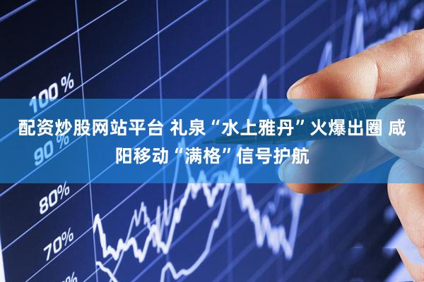 配资炒股网站平台 礼泉“水上雅丹”火爆出圈 咸阳移动“满格”信号护航