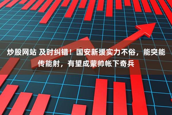 炒股网站 及时纠错！国安新援实力不俗，能突能传能射，有望成蒙帅帐下奇兵