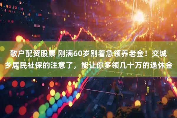 散户配资股票 刚满60岁别着急领养老金！交城乡居民社保的注意了，能让你多领几十万的退休金
