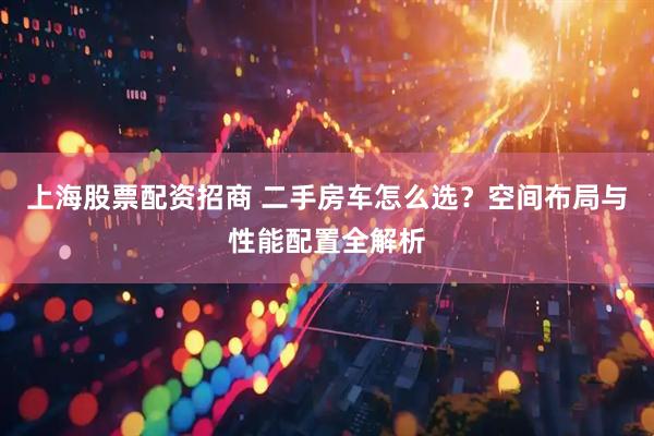 上海股票配资招商 二手房车怎么选？空间布局与性能配置全解析