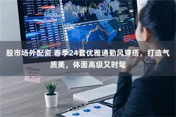 股市场外配资 春季24套优雅通勤风穿搭，打造气质美，体面高级又时髦