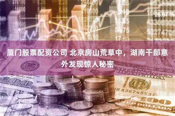 厦门股票配资公司 北京房山荒草中，湖南干部意外发现惊人秘密
