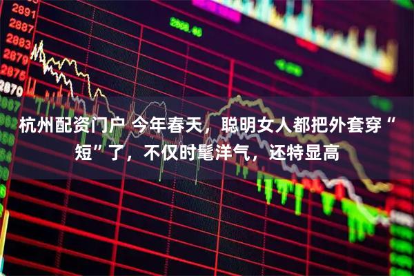 杭州配资门户 今年春天，聪明女人都把外套穿“短”了，不仅时髦洋气，还特显高