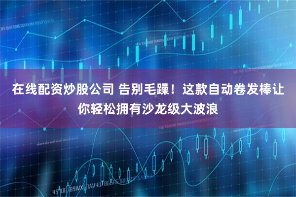 在线配资炒股公司 告别毛躁！这款自动卷发棒让你轻松拥有沙龙级大波浪