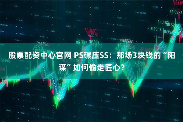 股票配资中心官网 PS碾压SS：那场3块钱的“阳谋”如何偷走匠心？