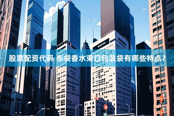 股票配资代码 布袋香水束口包装袋有哪些特点？