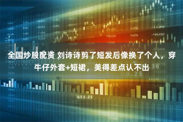 全国炒股配资 刘诗诗剪了短发后像换了个人，穿牛仔外套+短裙，美得差点认不出