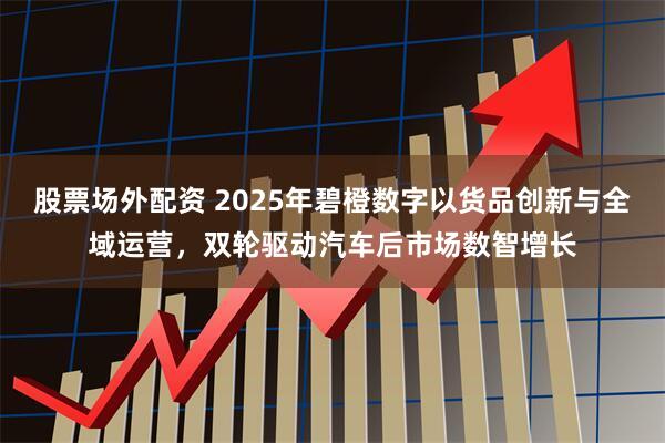 股票场外配资 2025年碧橙数字以货品创新与全域运营，双轮驱动汽车后市场数智增长