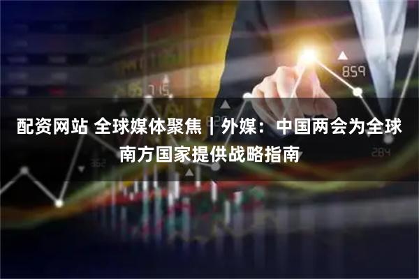 配资网站 全球媒体聚焦｜外媒：中国两会为全球南方国家提供战略指南