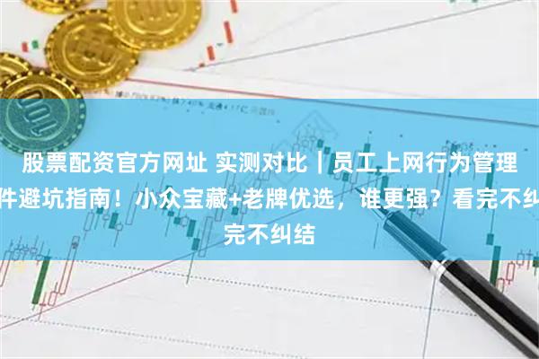 股票配资官方网址 实测对比｜员工上网行为管理软件避坑指南！小众宝藏+老牌优选，谁更强？看完不纠结