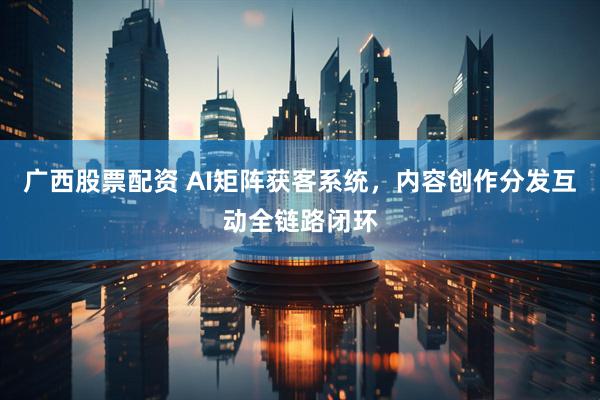 广西股票配资 AI矩阵获客系统，内容创作分发互动全链路闭环