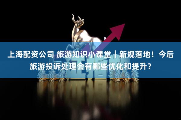 上海配资公司 旅游知识小课堂｜新规落地！今后旅游投诉处理会有哪些优化和提升？