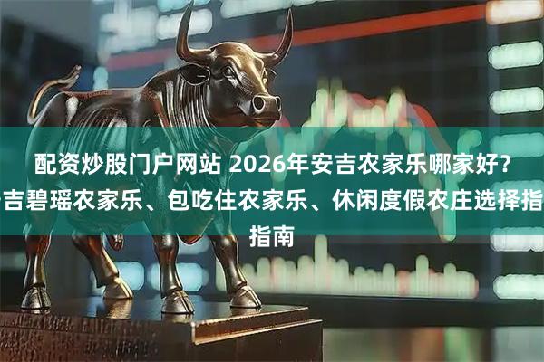 配资炒股门户网站 2026年安吉农家乐哪家好？安吉碧瑶农家乐、包吃住农家乐、休闲度假农庄选择指南