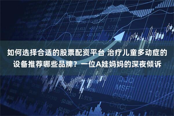 如何选择合适的股票配资平台 治疗儿童多动症的设备推荐哪些品牌？一位A娃妈妈的深夜倾诉