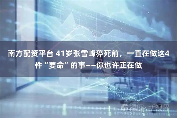 南方配资平台 41岁张雪峰猝死前，一直在做这4件“要命”的事——你也许正在做