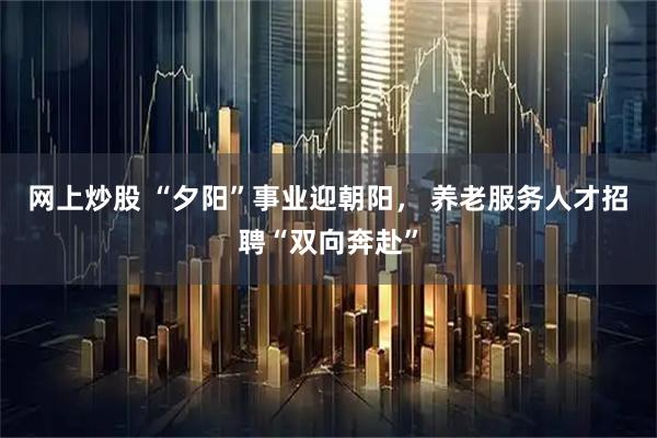网上炒股 “夕阳”事业迎朝阳， 养老服务人才招聘“双向奔赴”