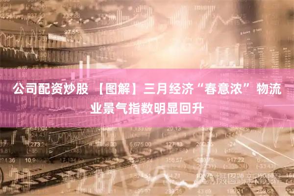 公司配资炒股 【图解】三月经济“春意浓” 物流业景气指数明显回升