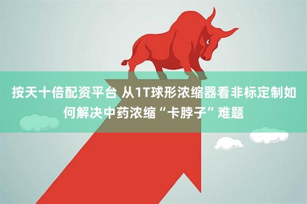 按天十倍配资平台 从1T球形浓缩器看非标定制如何解决中药浓缩“卡脖子”难题