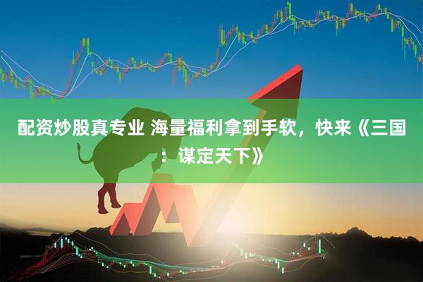配资炒股真专业 海量福利拿到手软，快来《三国：谋定天下》