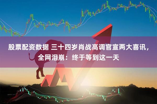 股票配资数据 三十四岁肖战高调官宣两大喜讯，全网泪崩：终于等到这一天