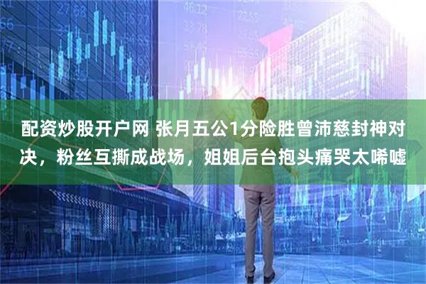 配资炒股开户网 张月五公1分险胜曾沛慈封神对决，粉丝互撕成战场，姐姐后台抱头痛哭太唏嘘
